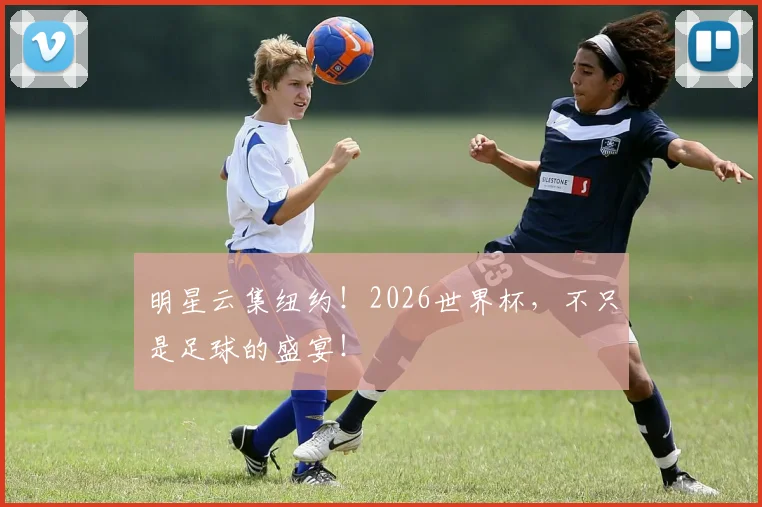 明星云集纽约！2026世界杯，不只是足球的盛宴！